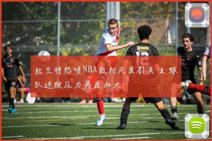 杜兰特怒喷NBA裁判尺度引关注 球队连败压力再度加大