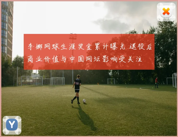 李娜网球生涯奖金累计曝光 退役后商业价值与中国网坛影响受关注