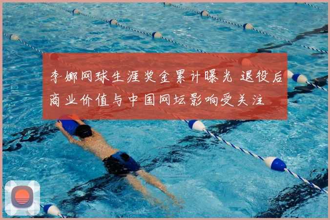 李娜网球生涯奖金累计曝光 退役后商业价值与中国网坛影响受关注