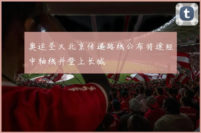 奥运圣火北京传递路线公布将途经中轴线并登上长城