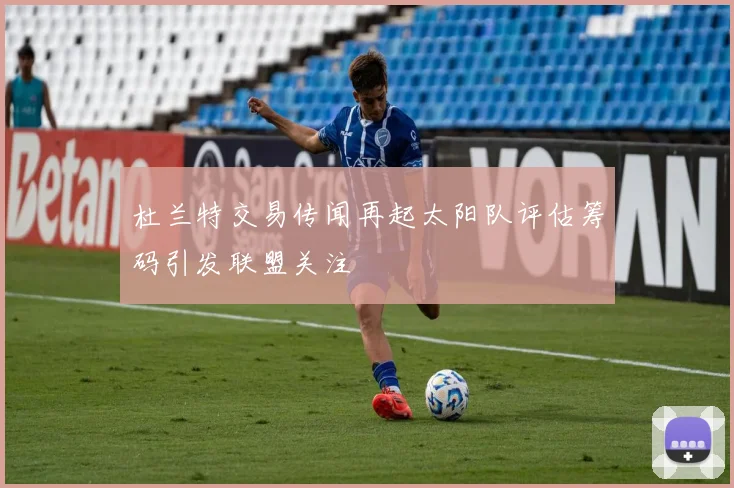 杜兰特交易传闻再起太阳队评估筹码引发联盟关注