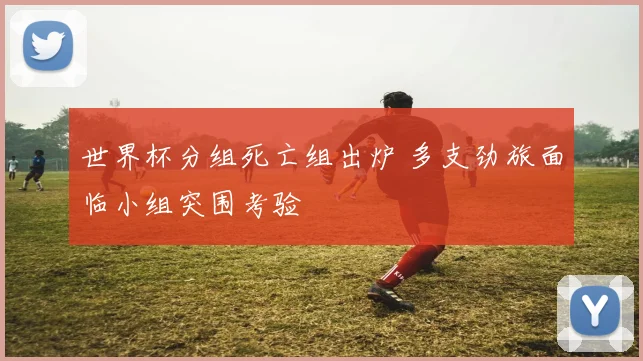 世界杯分组死亡组出炉 多支劲旅面临小组突围考验