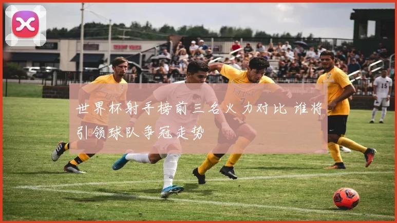 世界杯射手榜前三名火力对比 谁将引领球队争冠走势