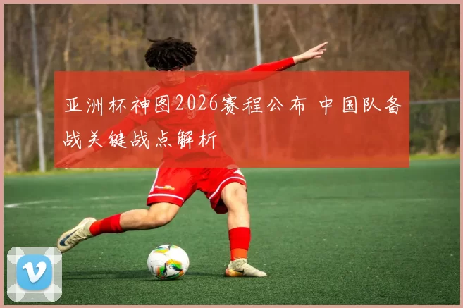 亚洲杯神图2026赛程公布 中国队备战关键战点解析