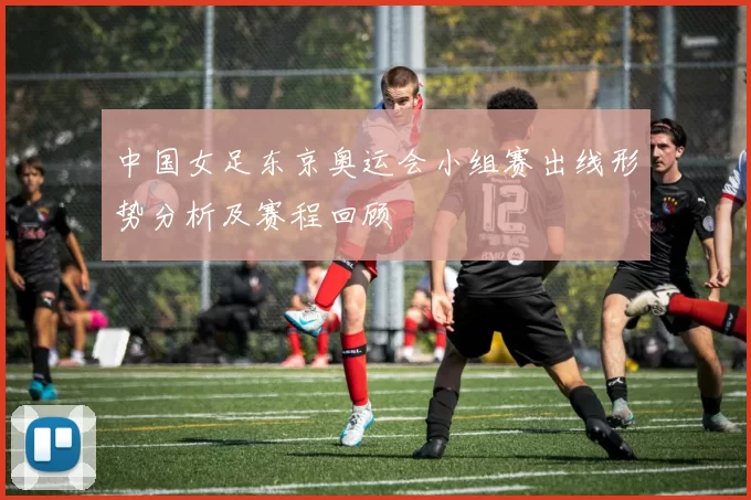 中国女足东京奥运会小组赛出线形势分析及赛程回顾