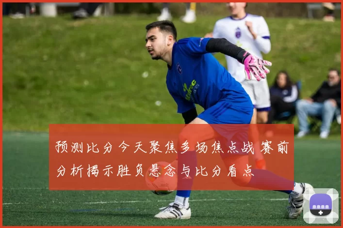 预测比分今天聚焦多场焦点战 赛前分析揭示胜负悬念与比分看点