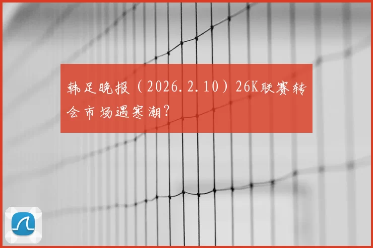 韩足晚报（2026.2.10）26K联赛转会市场遇寒潮？