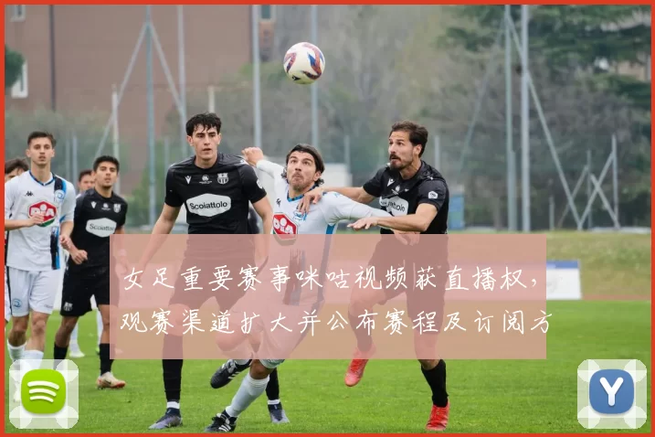 女足重要赛事咪咕视频获直播权,观赛渠道扩大并公布赛程及订阅方式