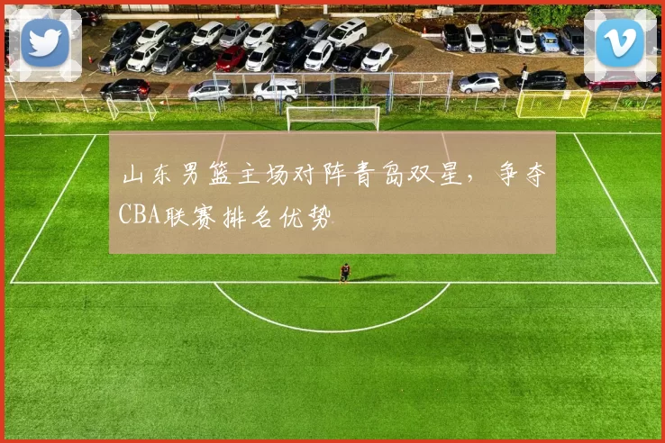 山东男篮主场对阵青岛双星，争夺CBA联赛排名优势