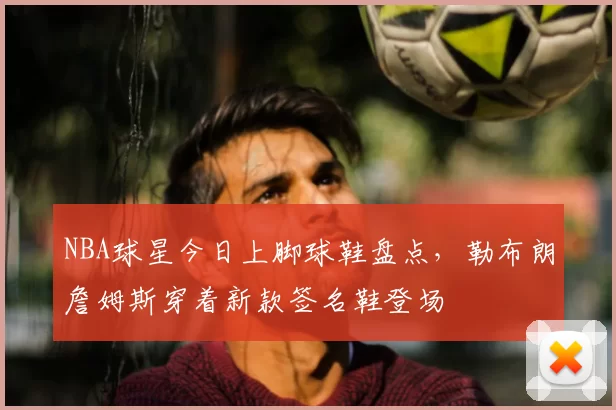 NBA球星今日上脚球鞋盘点，勒布朗詹姆斯穿着新款签名鞋登场