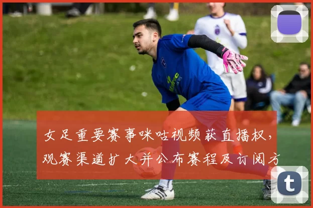 女足重要赛事咪咕视频获直播权,观赛渠道扩大并公布赛程及订阅方式