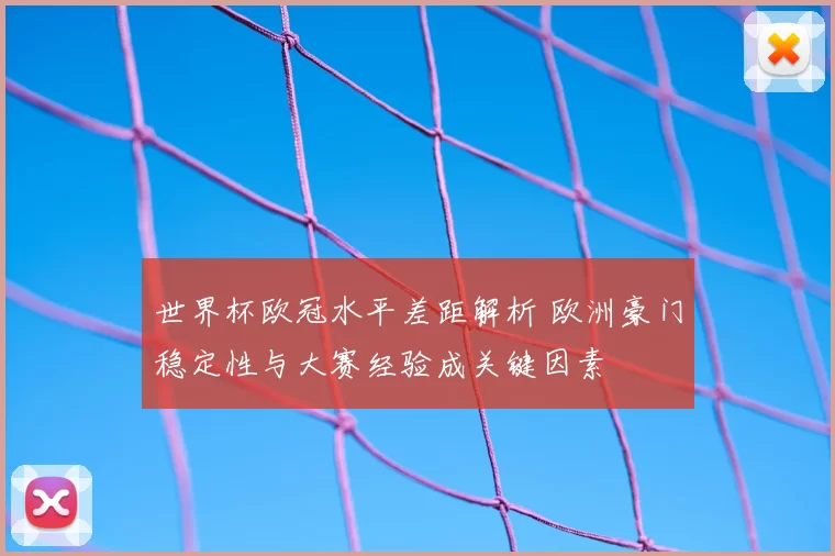 世界杯欧冠水平差距解析 欧洲豪门稳定性与大赛经验成关键因素