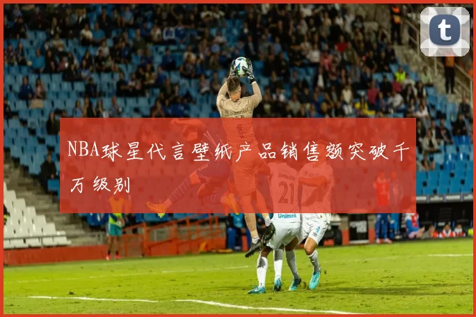 NBA球星代言壁纸产品销售额突破千万级别