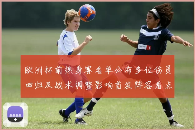 欧洲杯前热身赛名单公布多位伤员回归及战术调整影响首发阵容看点