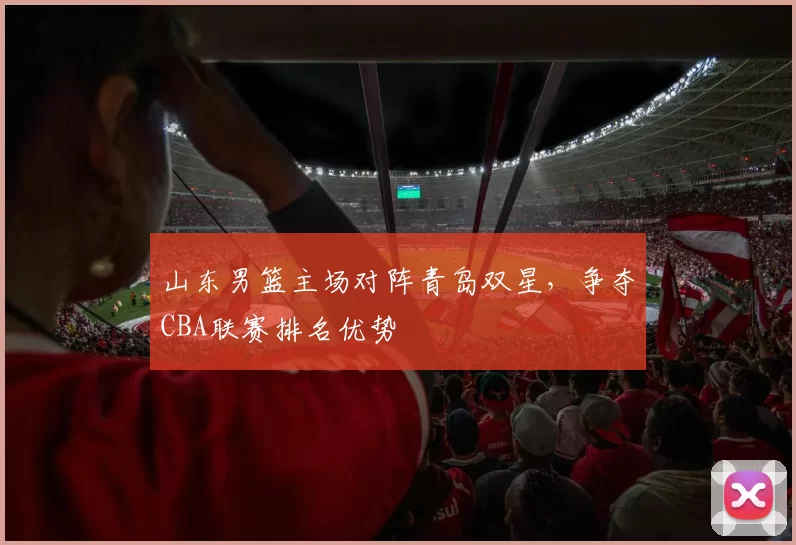 山东男篮主场对阵青岛双星，争夺CBA联赛排名优势