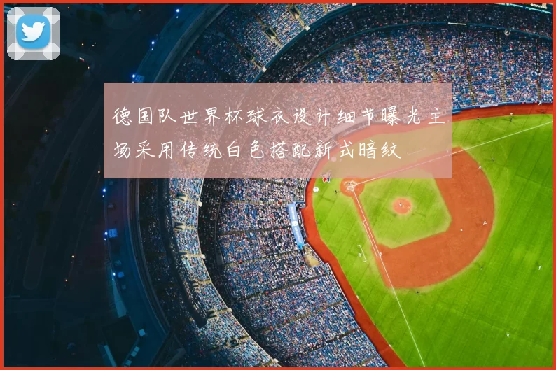 德国队世界杯球衣设计细节曝光主场采用传统白色搭配新式暗纹