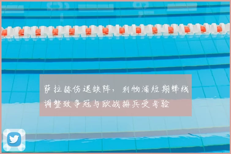 萨拉赫伤退缺阵,利物浦短期锋线调整致争冠与欧战排兵受考验