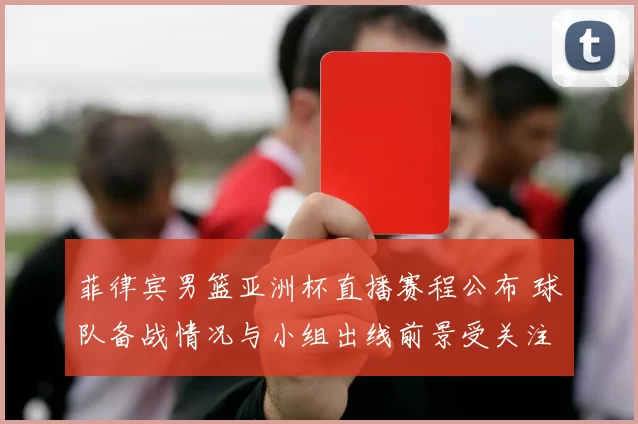 菲律宾男篮亚洲杯直播赛程公布 球队备战情况与小组出线前景受关注