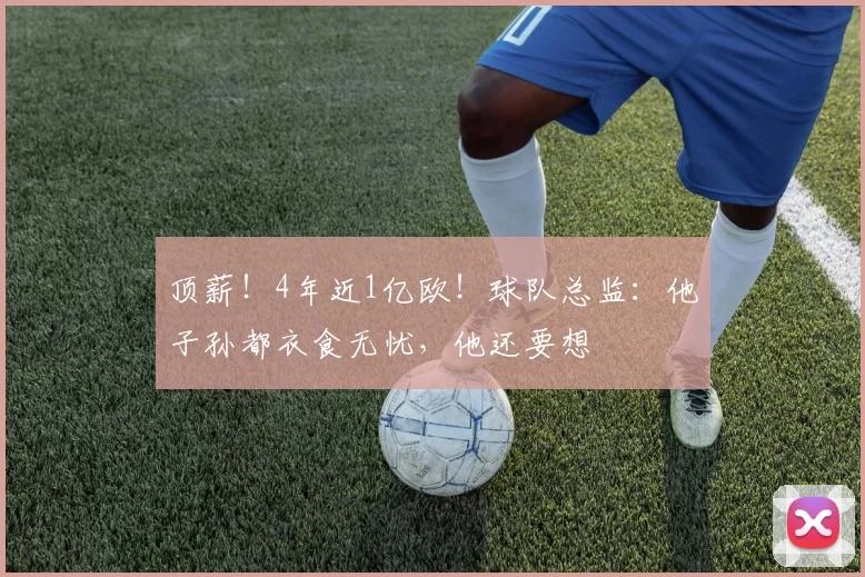 顶薪！4年近1亿欧！球队总监：他子孙都衣食无忧，他还要想