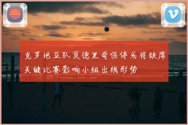 克罗地亚队莫德里奇伤停或将缺席关键比赛影响小组出线形势