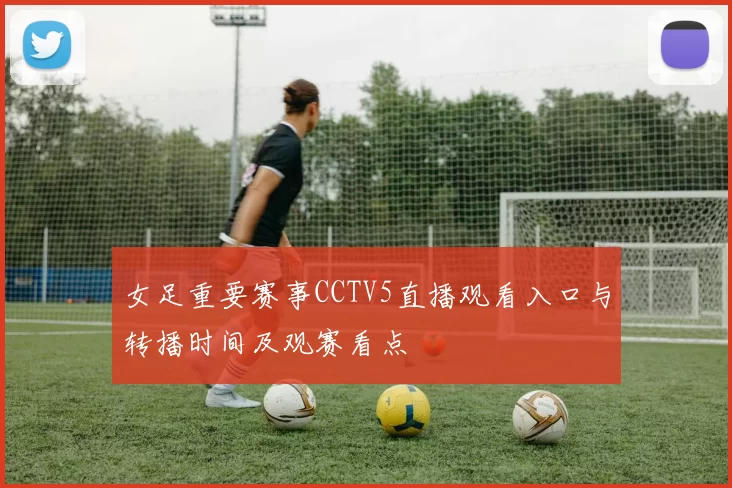 女足重要赛事CCTV5直播观看入口与转播时间及观赛看点