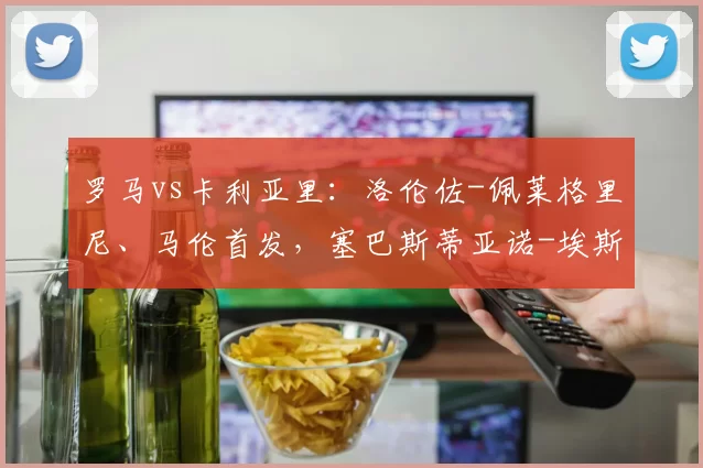罗马vs卡利亚里：洛伦佐-佩莱格里尼、马伦首发，塞巴斯蒂亚诺-埃斯波西托、加埃塔诺出战