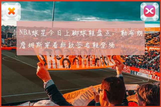 NBA球星今日上脚球鞋盘点，勒布朗詹姆斯穿着新款签名鞋登场