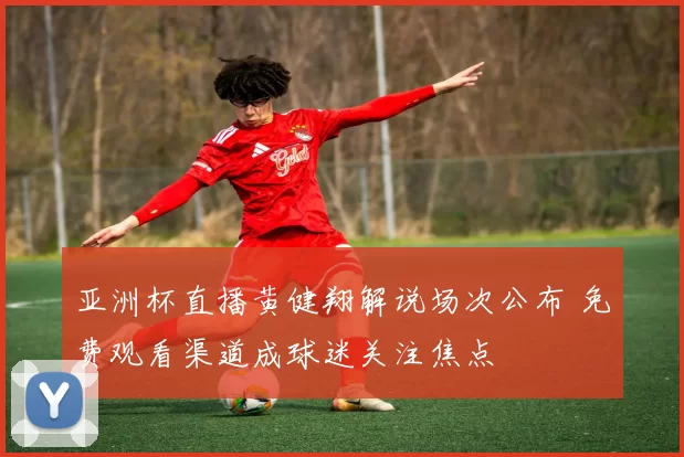 亚洲杯直播黄健翔解说场次公布 免费观看渠道成球迷关注焦点