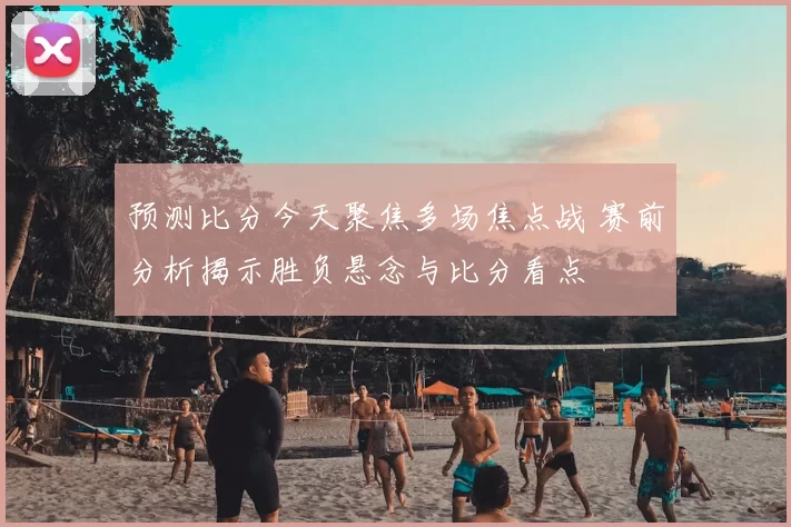 预测比分今天聚焦多场焦点战 赛前分析揭示胜负悬念与比分看点