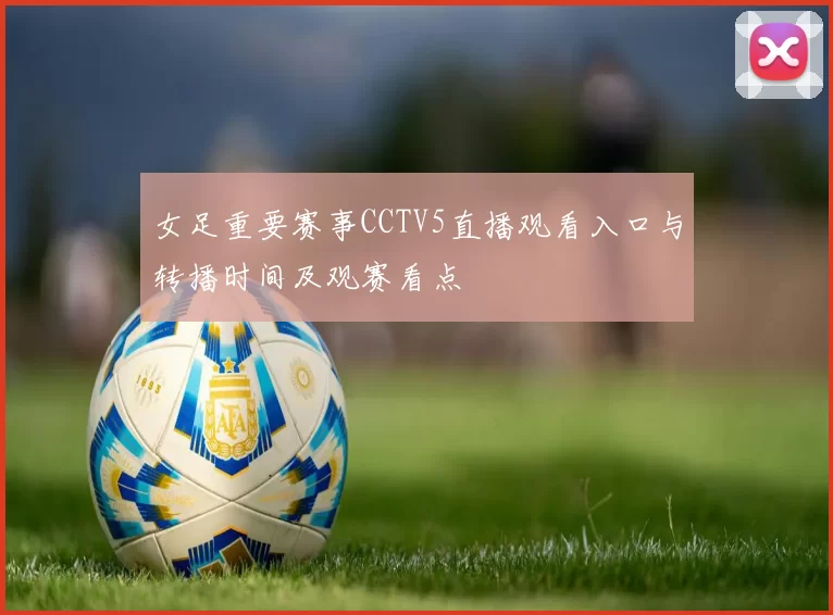 女足重要赛事CCTV5直播观看入口与转播时间及观赛看点